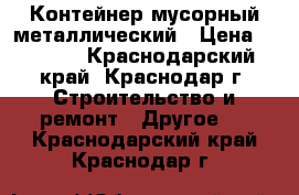 Контейнер мусорный металлический › Цена ­ 5 000 - Краснодарский край, Краснодар г. Строительство и ремонт » Другое   . Краснодарский край,Краснодар г.